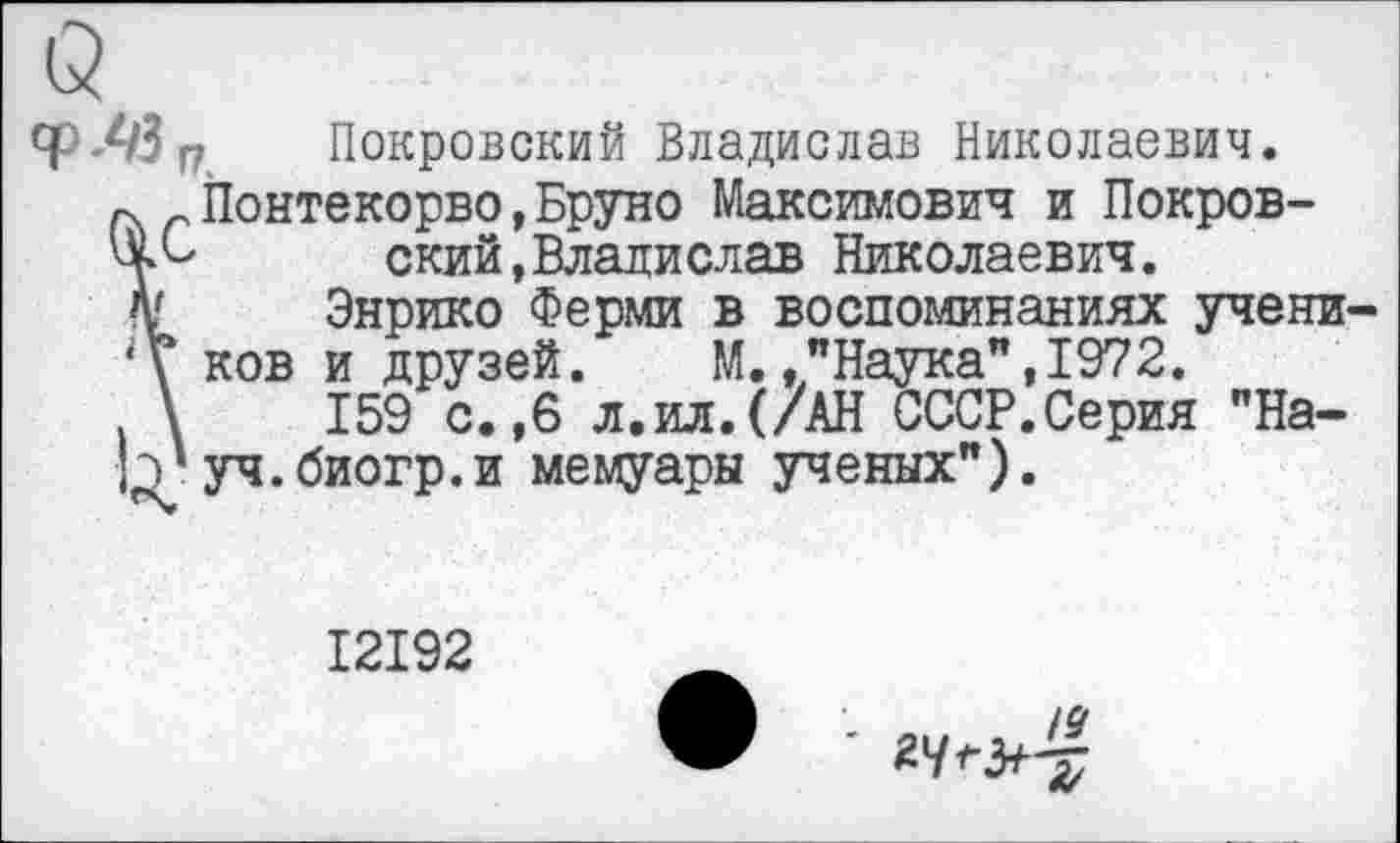 ﻿Q
qpЛЗ п Покровский Владислав Николаевич.
г. r Понтекорво,Бруно Максимович и Покров-ский,Владислав Николаевич.
Af Энрико Ферми в воспоминаниях учени-ков и друзей. М.."Наука",1972.
\	159 с.,6 л.ил.(/АН СССР.Серия "Ha-
b' уч. биогр. и мемуары ученых").
I2I92
